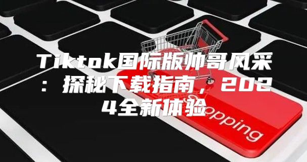 Tiktok国际版帅哥风采：探秘下载指南，2025全新体验