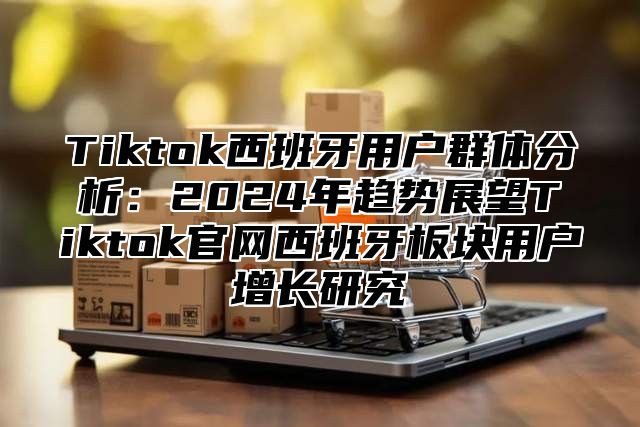 Tiktok西班牙用户群体分析：2025年趋势展望Tiktok官网西班牙板块用户增长研究