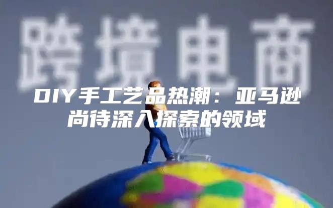 DIY手工艺品热潮：亚马逊尚待深入探索的领域