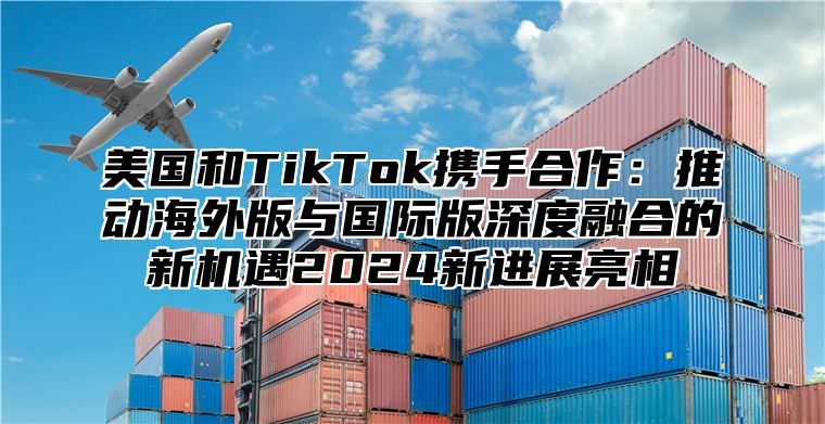 美国和TikTok携手合作：推动海外版与国际版深度融合的新机遇2025新进展亮相