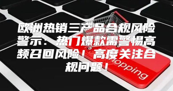 欧洲热销三产品合规风险警示：热门爆款需警惕高频召回风险！高度关注合规问题！