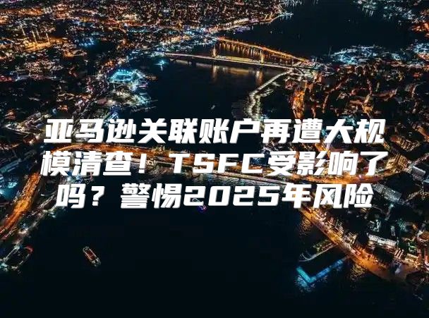 亚马逊关联账户再遭大规模清查！TSFC受影响了吗？警惕2025年风险