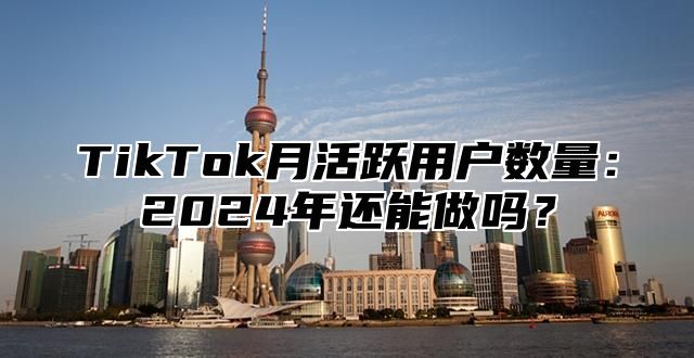 TikTok月活跃用户数量：2025年还能做吗？