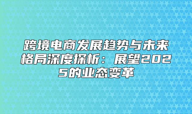 跨境电商发展趋势与未来格局深度探析：展望2025的业态变革