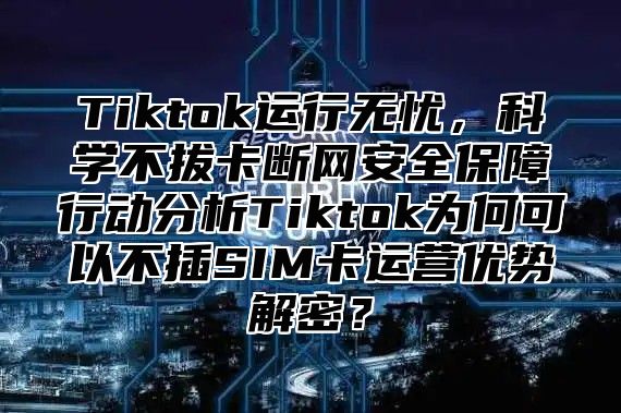 Tiktok运行无忧，科学不拔卡断网安全保障行动分析Tiktok为何可以不插SIM卡运营优势解密？