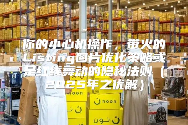 你的小心机操作，带火的Listing图片优化策略或是红线舞动的隐秘法则2025年之优解