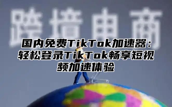 国内免费TikTok加速器：轻松登录TikTok畅享短视频加速体验