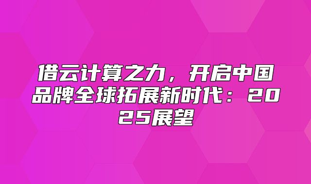 借云计算之力，开启中国品牌全球拓展新时代：2025展望