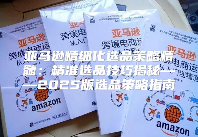 亚马逊精细化选品策略精髓：精准选品技巧揭秘——2025版选品策略指南