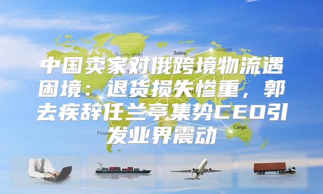 中国卖家对俄跨境物流遇困境：退货损失惨重，郭去疾辞任兰亭集势CEO引发业界震动