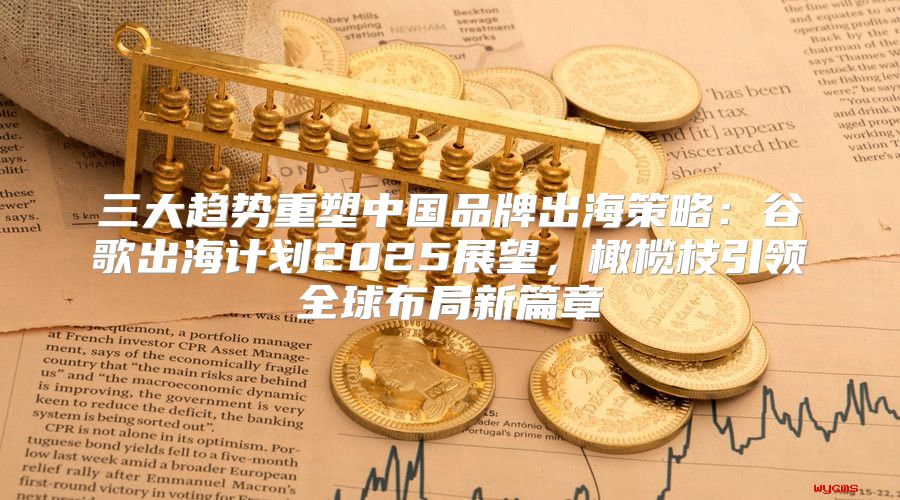 三大趋势重塑中国品牌出海策略：谷歌出海计划2025展望，橄榄枝引领全球布局新篇章