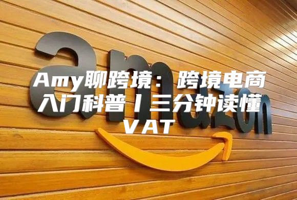 Amy聊跨境：跨境电商入门科普丨三分钟读懂VAT