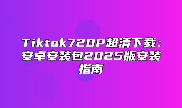 Tiktok720P超清下载：安卓安装包2025版安装指南