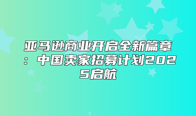 亚马逊商业开启全新篇章：中国卖家招募计划2025启航