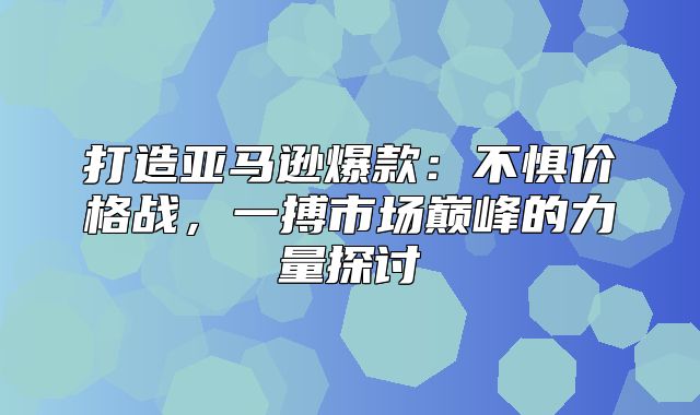 打造亚马逊爆款：不惧价格战，一搏市场巅峰的力量探讨