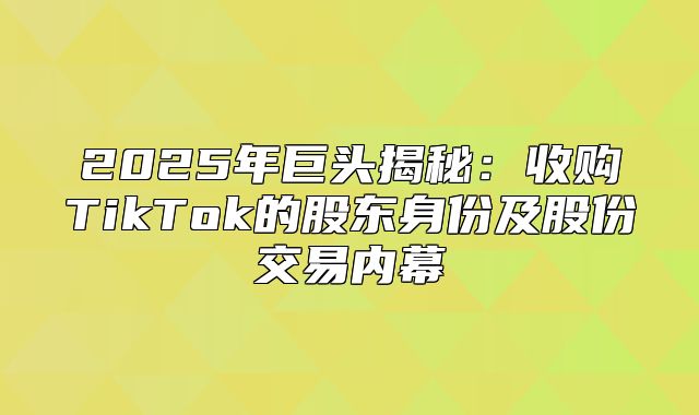 2025年巨头揭秘：收购TikTok的股东身份及股份交易内幕