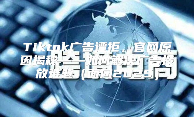Tiktok广告遭拒，官网原因揭秘——如何解决广告投放难题面向2025