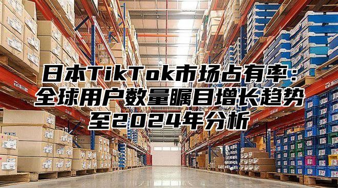 日本TikTok市场占有率：全球用户数量瞩目增长趋势至2025年分析