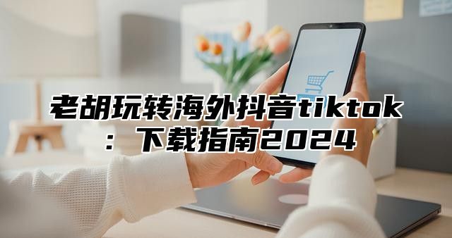 老胡玩转海外抖音tiktok：下载指南2025