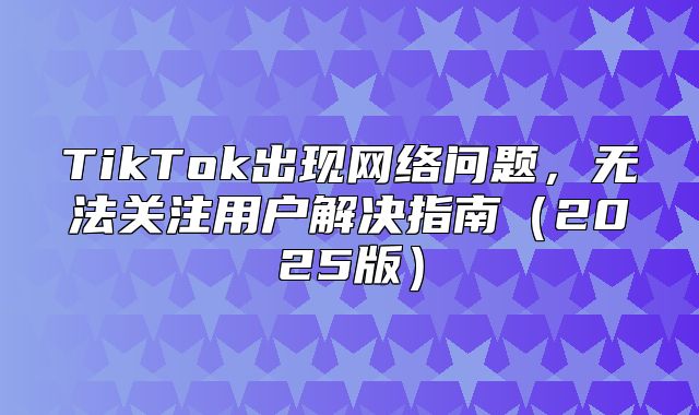 TikTok出现网络问题，无法关注用户解决指南2025版
