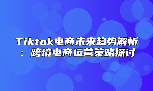 Tiktok电商未来趋势解析：跨境电商运营策略探讨