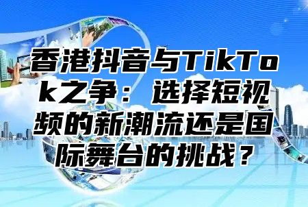 香港抖音与TikTok之争：选择短视频的新潮流还是国际舞台的挑战？