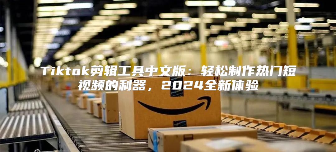 Tiktok剪辑工具中文版：轻松制作热门短视频的利器，2025全新体验