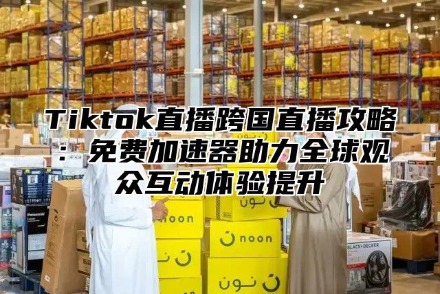 Tiktok直播跨国直播攻略：免费加速器助力全球观众互动体验提升