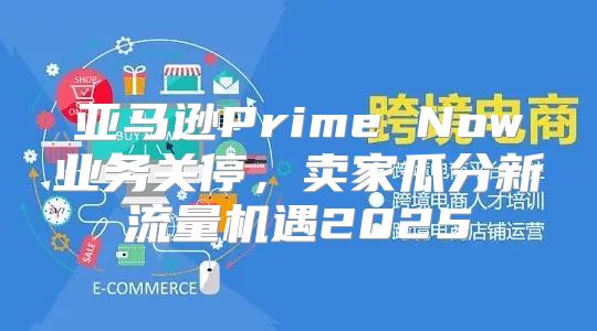 亚马逊Prime Now业务关停，卖家瓜分新流量机遇2025