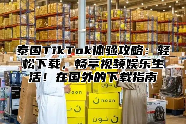 泰国TikTok体验攻略：轻松下载，畅享视频娱乐生活！在国外的下载指南