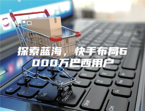 探索蓝海，快手布局6000万巴西用户