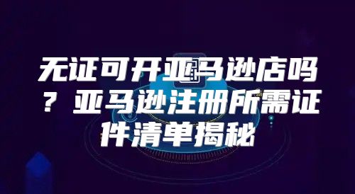 无证可开亚马逊店吗？亚马逊注册所需证件清单揭秘