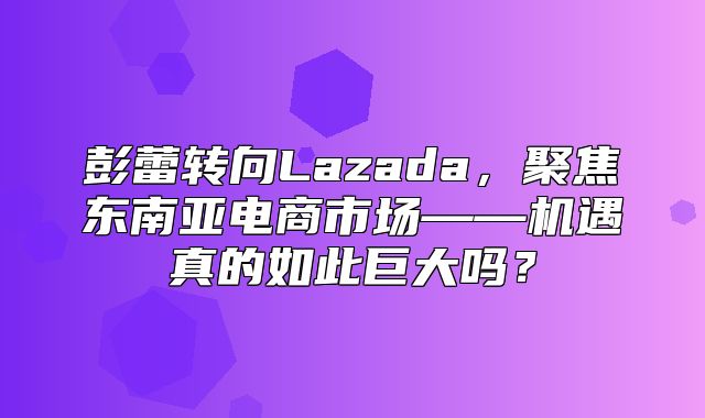 彭蕾转向Lazada，聚焦东南亚电商市场——机遇真的如此巨大吗？