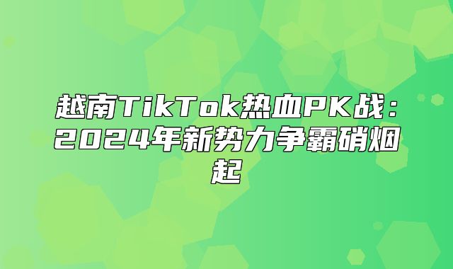 越南TikTok热血PK战：2025年新势力争霸硝烟起