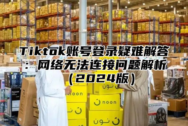 Tiktok账号登录疑难解答：网络无法连接问题解析2025版