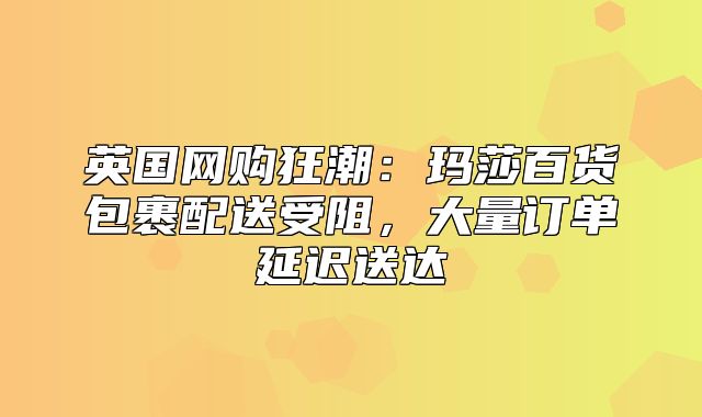 英国网购狂潮：玛莎百货包裹配送受阻，大量订单延迟送达