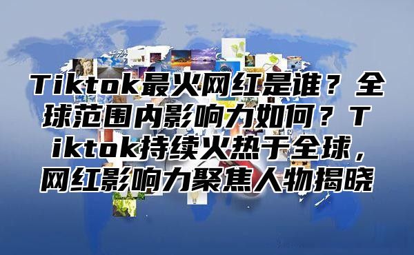 Tiktok最火网红是谁？全球范围内影响力如何？Tiktok持续火热于全球，网红影响力聚焦人物揭晓