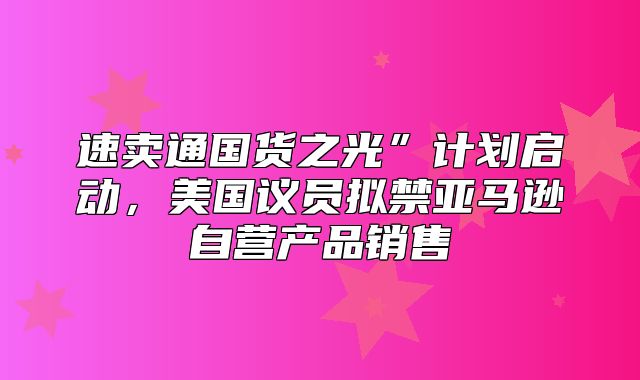 速卖通国货之光”计划启动，美国议员拟禁亚马逊自营产品销售