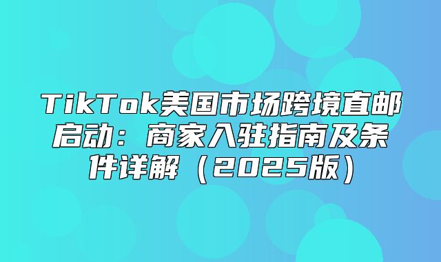 TikTok美国市场跨境直邮启动：商家入驻指南及条件详解2025版