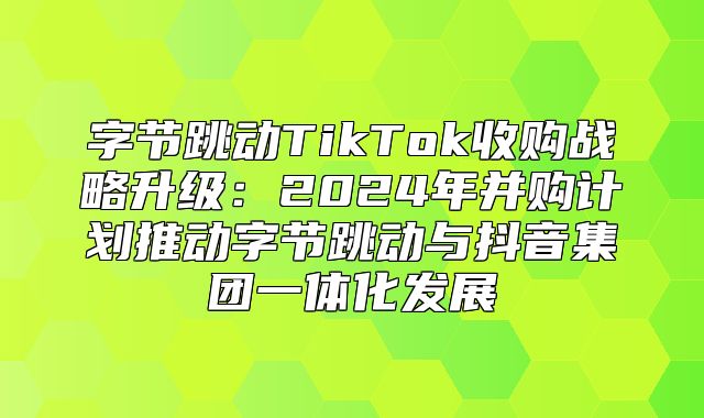字节跳动TikTok收购战略升级：2025年并购计划推动字节跳动与抖音集团一体化发展