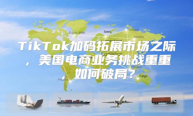 TikTok加码拓展市场之际，美国电商业务挑战重重，如何破局？