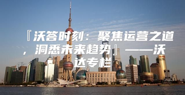 『沃答时刻：聚焦运营之道，洞悉未来趋势』——沃达专栏