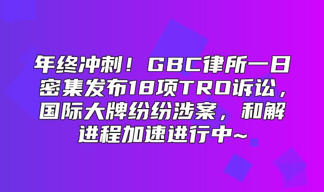 年终冲刺！GBC律所一日密集发布18项TRO诉讼，国际大牌纷纷涉案，和解进程加速进行中~