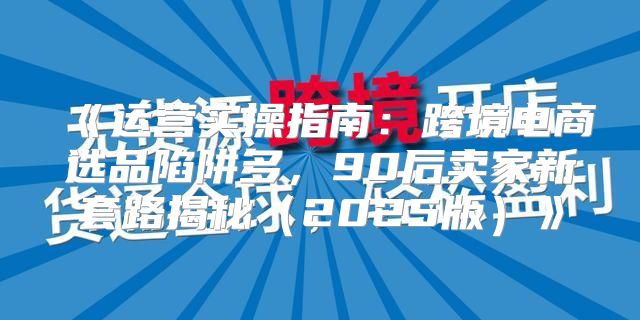 运营实操指南：跨境电商选品陷阱多，90后卖家新套路揭秘2025版