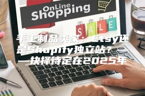 手工制品卖家：Etsy还是Shopify独立站？——抉择待定在2025年
