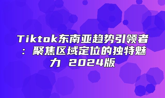 Tiktok东南亚趋势引领者：聚焦区域定位的独特魅力 2025版