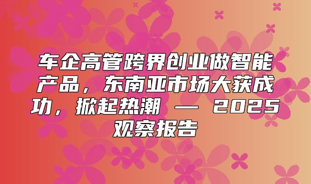车企高管跨界创业做智能产品，东南亚市场大获成功，掀起热潮 — 2025观察报告