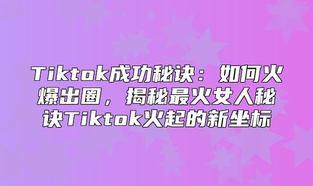 Tiktok成功秘诀：如何火爆出圈，揭秘最火女人秘诀Tiktok火起的新坐标