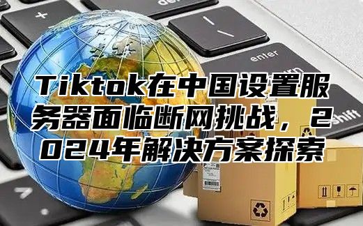 Tiktok在中国设置服务器面临断网挑战，2025年解决方案探索