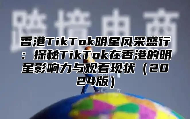 香港TikTok明星风采盛行：探秘TikTok在香港的明星影响力与观看现状2025版